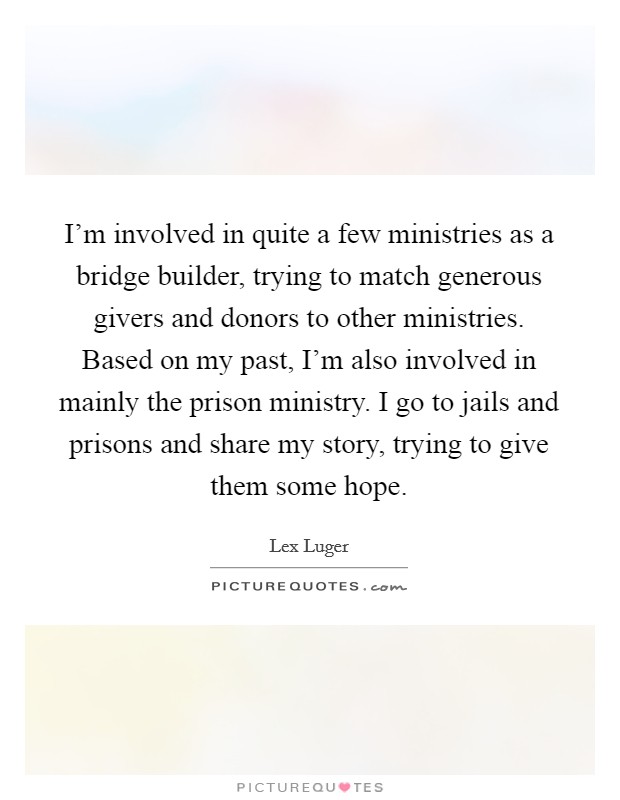I'm involved in quite a few ministries as a bridge builder, trying to match generous givers and donors to other ministries. Based on my past, I'm also involved in mainly the prison ministry. I go to jails and prisons and share my story, trying to give them some hope. Picture Quote #1
