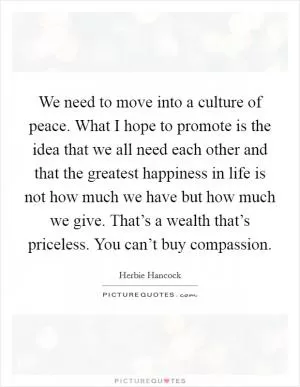 We need to move into a culture of peace. What I hope to promote is the idea that we all need each other and that the greatest happiness in life is not how much we have but how much we give. That’s a wealth that’s priceless. You can’t buy compassion Picture Quote #1
