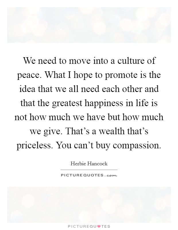 We need to move into a culture of peace. What I hope to promote is the idea that we all need each other and that the greatest happiness in life is not how much we have but how much we give. That's a wealth that's priceless. You can't buy compassion. Picture Quote #1
