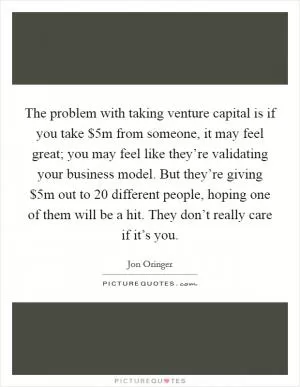 The problem with taking venture capital is if you take $5m from someone, it may feel great; you may feel like they’re validating your business model. But they’re giving $5m out to 20 different people, hoping one of them will be a hit. They don’t really care if it’s you Picture Quote #1