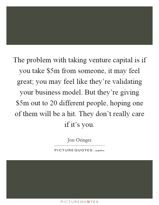 The problem with taking venture capital is if you take $5m from someone, it may feel great; you may feel like they're validating your business model. But they're giving $5m out to 20 different people, hoping one of them will be a hit. They don't really care if it's you. Picture Quote #1
