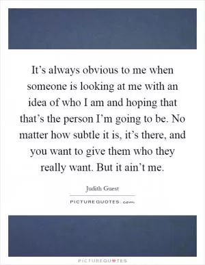 It’s always obvious to me when someone is looking at me with an idea of who I am and hoping that that’s the person I’m going to be. No matter how subtle it is, it’s there, and you want to give them who they really want. But it ain’t me Picture Quote #1