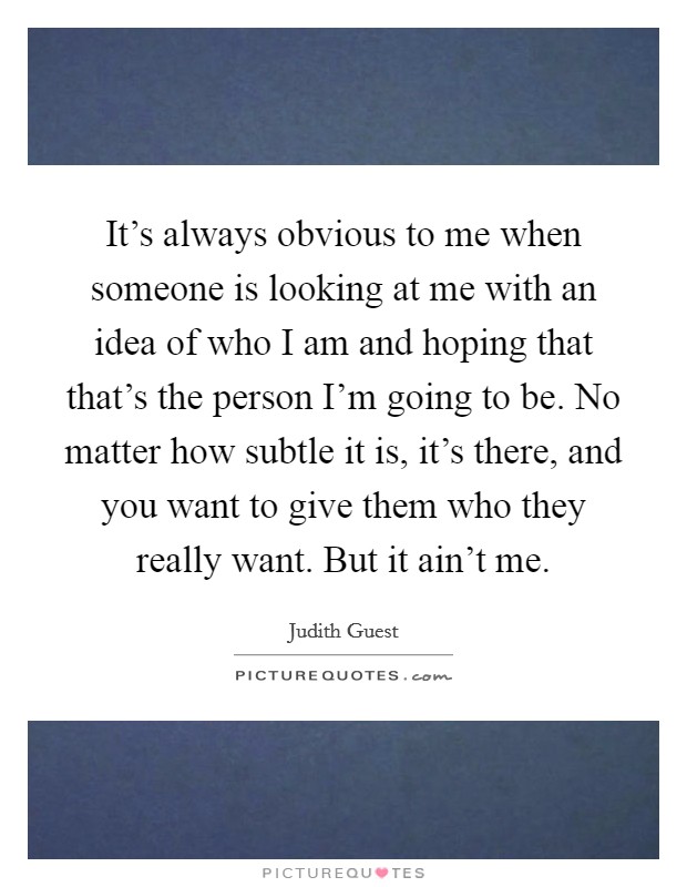 It's always obvious to me when someone is looking at me with an idea of who I am and hoping that that's the person I'm going to be. No matter how subtle it is, it's there, and you want to give them who they really want. But it ain't me. Picture Quote #1