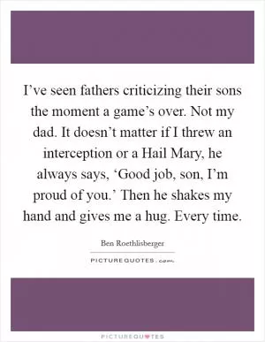 I’ve seen fathers criticizing their sons the moment a game’s over. Not my dad. It doesn’t matter if I threw an interception or a Hail Mary, he always says, ‘Good job, son, I’m proud of you.’ Then he shakes my hand and gives me a hug. Every time Picture Quote #1