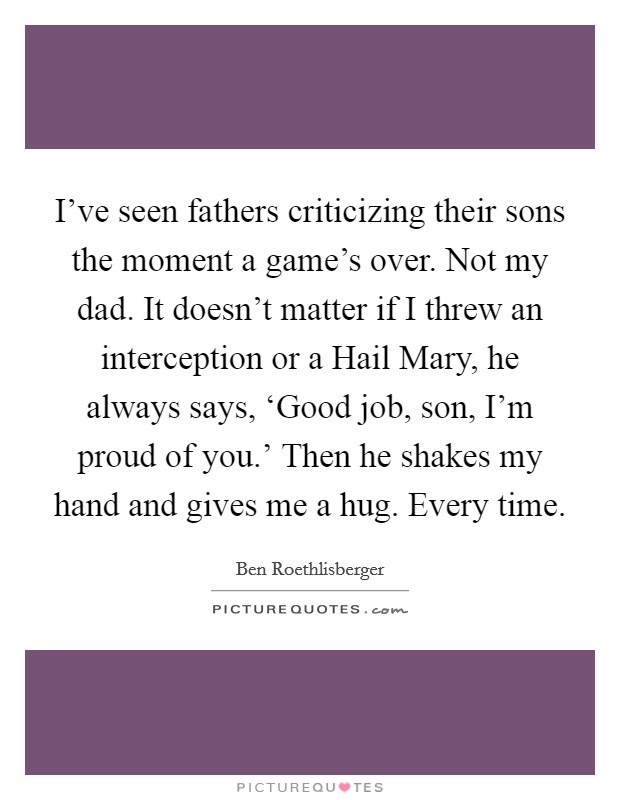 I've seen fathers criticizing their sons the moment a game's over. Not my dad. It doesn't matter if I threw an interception or a Hail Mary, he always says, ‘Good job, son, I'm proud of you.' Then he shakes my hand and gives me a hug. Every time. Picture Quote #1