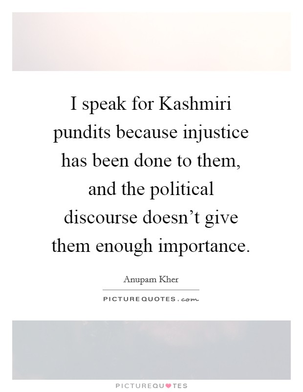 I speak for Kashmiri pundits because injustice has been done to them, and the political discourse doesn't give them enough importance. Picture Quote #1