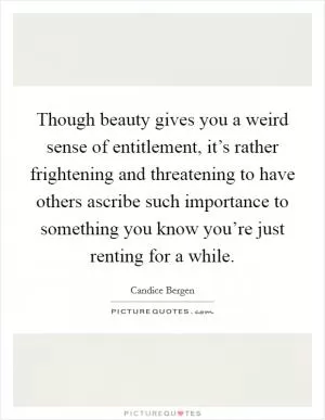 Though beauty gives you a weird sense of entitlement, it’s rather frightening and threatening to have others ascribe such importance to something you know you’re just renting for a while Picture Quote #1