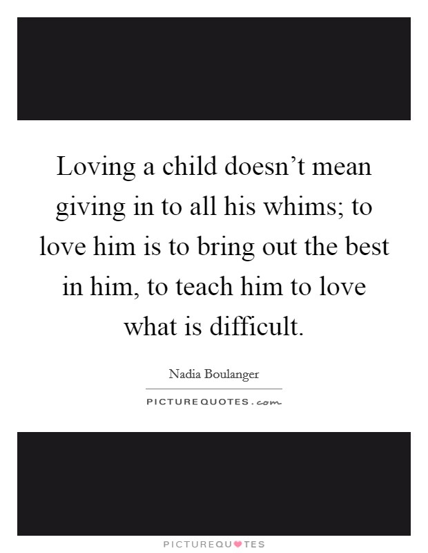 Loving a child doesn't mean giving in to all his whims; to love him is to bring out the best in him, to teach him to love what is difficult. Picture Quote #1