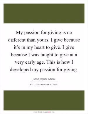 My passion for giving is no different than yours. I give because it’s in my heart to give. I give because I was taught to give at a very early age. This is how I developed my passion for giving Picture Quote #1