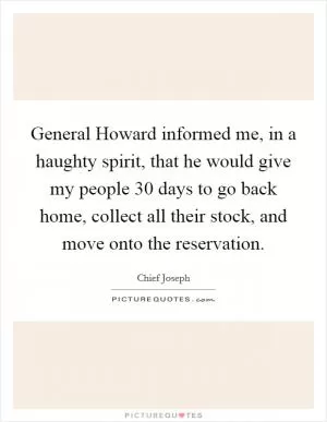 General Howard informed me, in a haughty spirit, that he would give my people 30 days to go back home, collect all their stock, and move onto the reservation Picture Quote #1