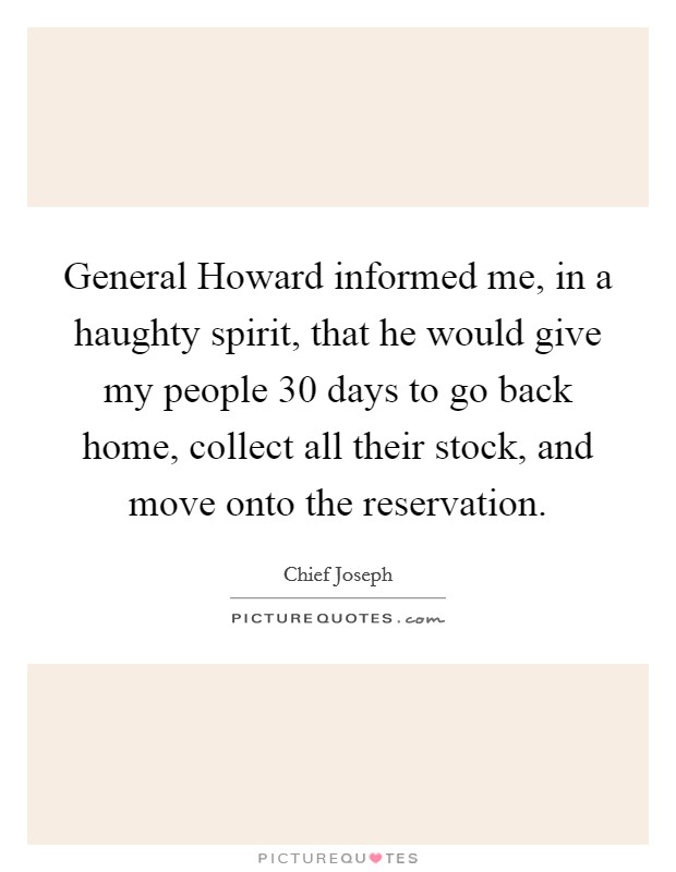 General Howard informed me, in a haughty spirit, that he would give my people 30 days to go back home, collect all their stock, and move onto the reservation. Picture Quote #1