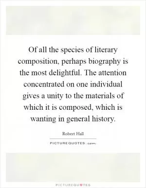 Of all the species of literary composition, perhaps biography is the most delightful. The attention concentrated on one individual gives a unity to the materials of which it is composed, which is wanting in general history Picture Quote #1