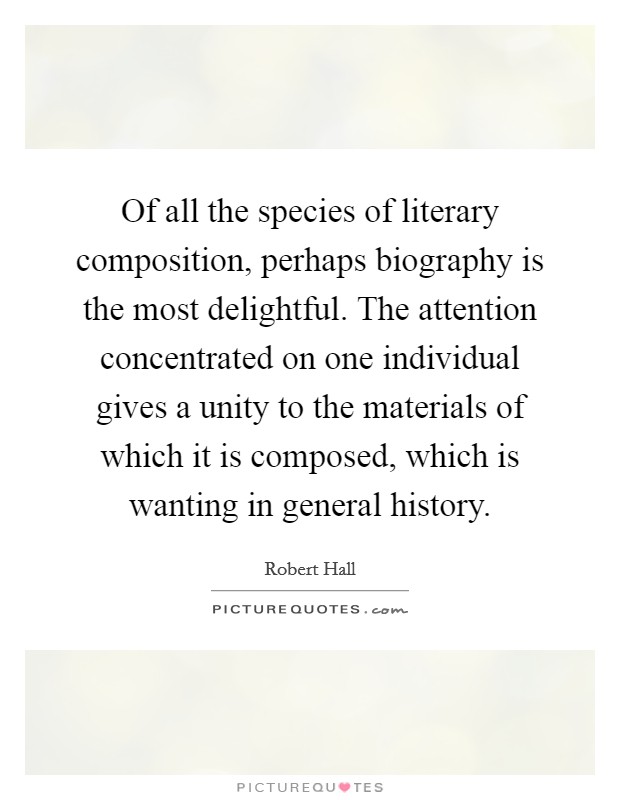 Of all the species of literary composition, perhaps biography is the most delightful. The attention concentrated on one individual gives a unity to the materials of which it is composed, which is wanting in general history. Picture Quote #1