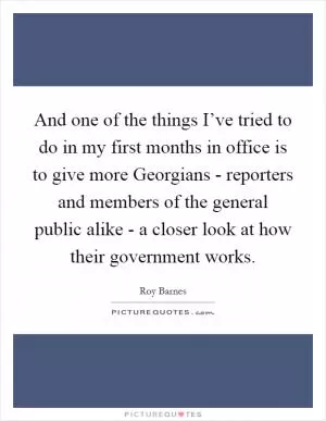 And one of the things I’ve tried to do in my first months in office is to give more Georgians - reporters and members of the general public alike - a closer look at how their government works Picture Quote #1