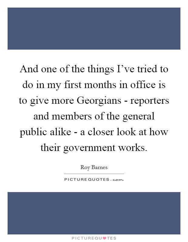 And one of the things I've tried to do in my first months in office is to give more Georgians - reporters and members of the general public alike - a closer look at how their government works. Picture Quote #1