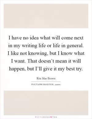 I have no idea what will come next in my writing life or life in general. I like not knowing, but I know what I want. That doesn’t mean it will happen, but I’ll give it my best try Picture Quote #1