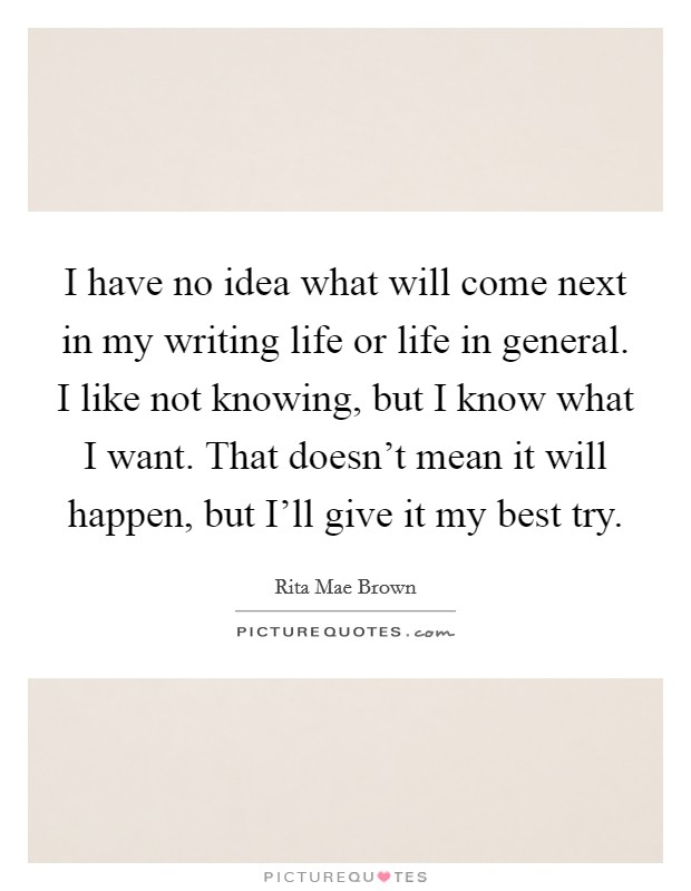 I have no idea what will come next in my writing life or life in general. I like not knowing, but I know what I want. That doesn't mean it will happen, but I'll give it my best try. Picture Quote #1