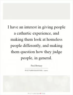 I have an interest in giving people a cathartic experience, and making them look at homeless people differently, and making them question how they judge people, in general Picture Quote #1