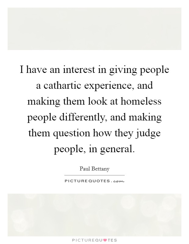 I have an interest in giving people a cathartic experience, and making them look at homeless people differently, and making them question how they judge people, in general. Picture Quote #1