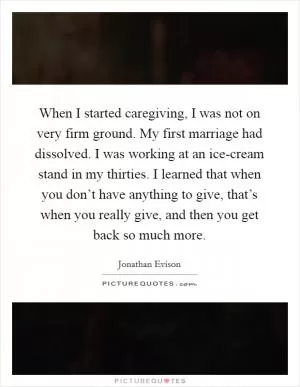 When I started caregiving, I was not on very firm ground. My first marriage had dissolved. I was working at an ice-cream stand in my thirties. I learned that when you don’t have anything to give, that’s when you really give, and then you get back so much more Picture Quote #1