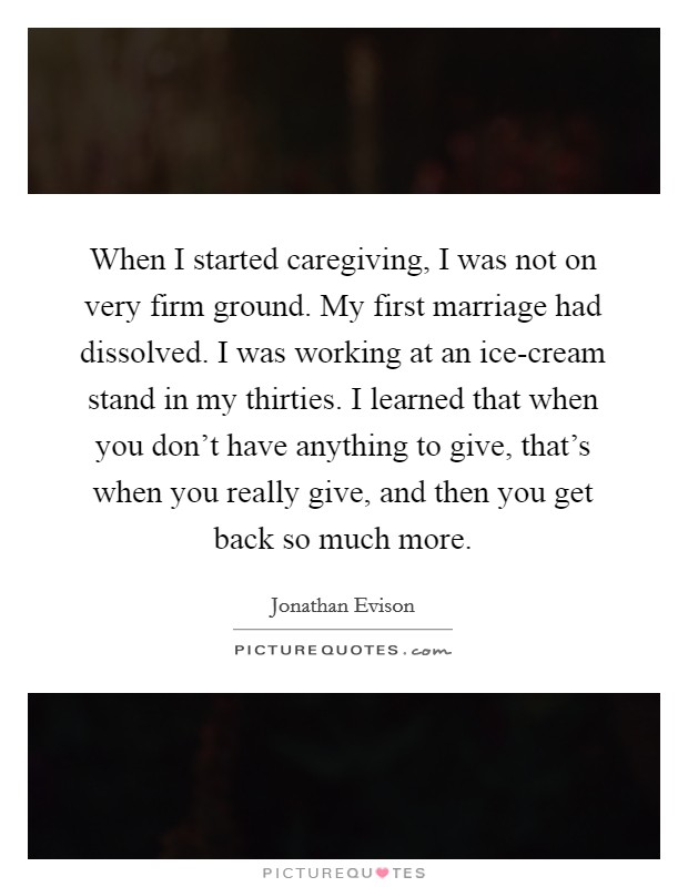 When I started caregiving, I was not on very firm ground. My first marriage had dissolved. I was working at an ice-cream stand in my thirties. I learned that when you don't have anything to give, that's when you really give, and then you get back so much more. Picture Quote #1