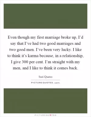 Even though my first marriage broke up, I’d say that I’ve had two good marriages and two good men. I’ve been very lucky. I like to think it’s karma because, in a relationship, I give 300 per cent. I’m straight with my men, and I like to think it comes back Picture Quote #1