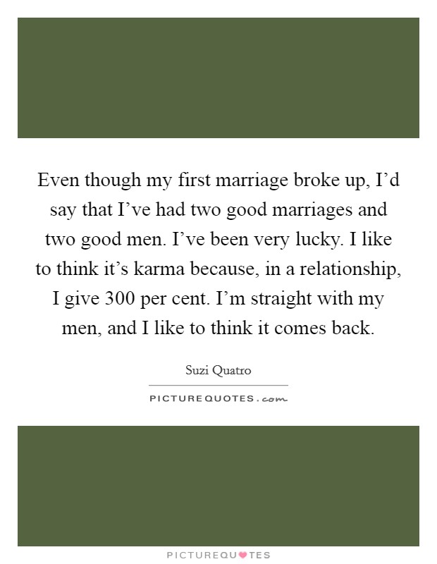Even though my first marriage broke up, I'd say that I've had two good marriages and two good men. I've been very lucky. I like to think it's karma because, in a relationship, I give 300 per cent. I'm straight with my men, and I like to think it comes back. Picture Quote #1