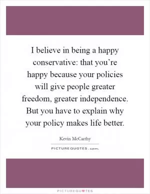 I believe in being a happy conservative: that you’re happy because your policies will give people greater freedom, greater independence. But you have to explain why your policy makes life better Picture Quote #1