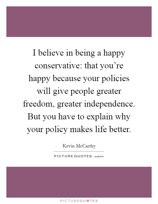 I believe in being a happy conservative: that you're happy because your policies will give people greater freedom, greater independence. But you have to explain why your policy makes life better. Picture Quote #1
