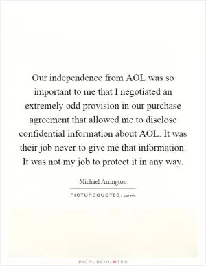 Our independence from AOL was so important to me that I negotiated an extremely odd provision in our purchase agreement that allowed me to disclose confidential information about AOL. It was their job never to give me that information. It was not my job to protect it in any way Picture Quote #1