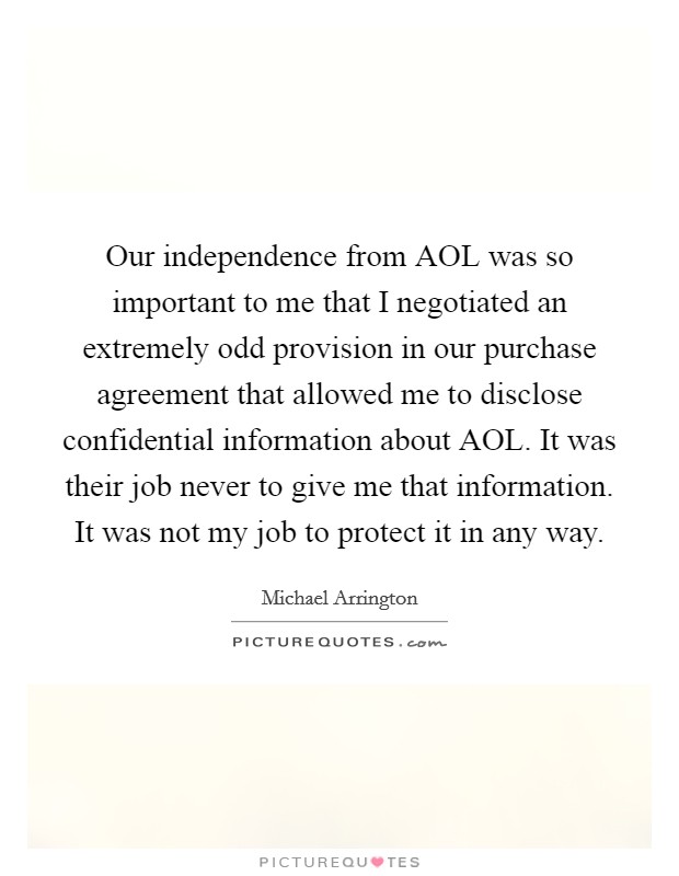 Our independence from AOL was so important to me that I negotiated an extremely odd provision in our purchase agreement that allowed me to disclose confidential information about AOL. It was their job never to give me that information. It was not my job to protect it in any way. Picture Quote #1