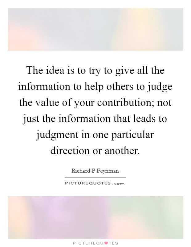 The idea is to try to give all the information to help others to judge the value of your contribution; not just the information that leads to judgment in one particular direction or another. Picture Quote #1