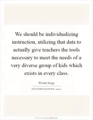 We should be individualizing instruction, utilizing that data to actually give teachers the tools necessary to meet the needs of a very diverse group of kids which exists in every class Picture Quote #1