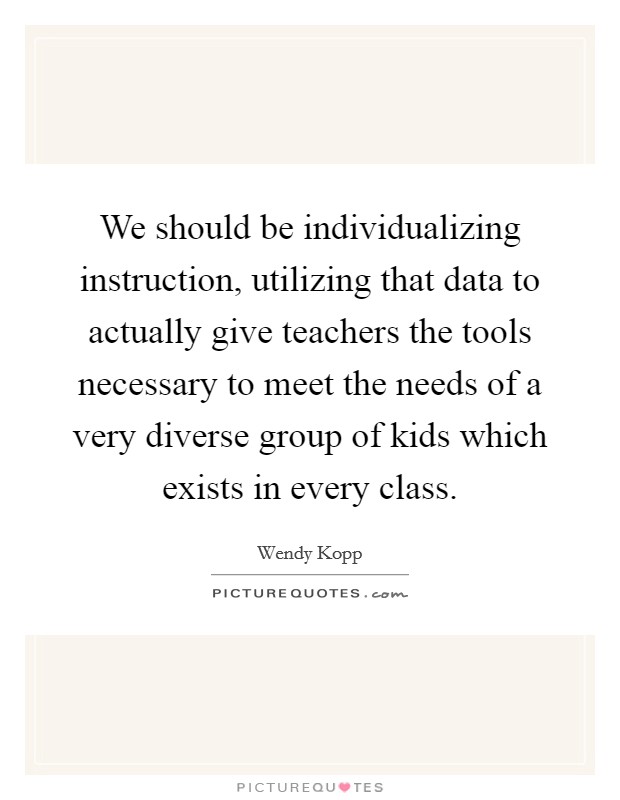 We should be individualizing instruction, utilizing that data to actually give teachers the tools necessary to meet the needs of a very diverse group of kids which exists in every class. Picture Quote #1