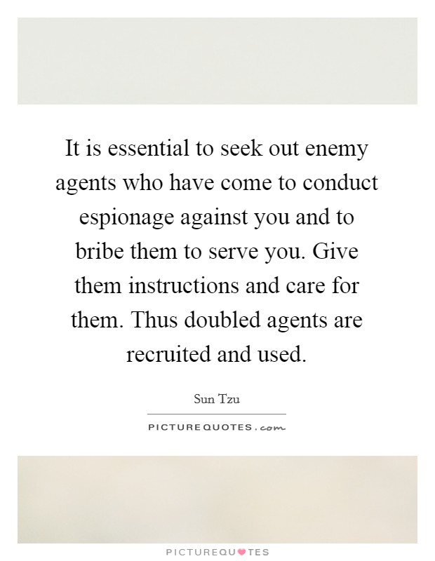 It is essential to seek out enemy agents who have come to conduct espionage against you and to bribe them to serve you. Give them instructions and care for them. Thus doubled agents are recruited and used. Picture Quote #1
