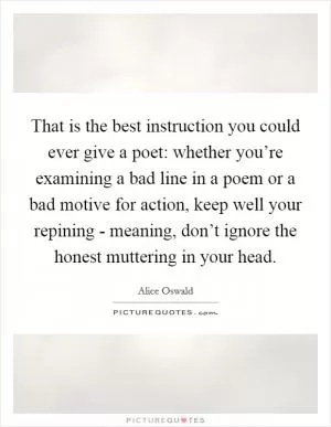 That is the best instruction you could ever give a poet: whether you’re examining a bad line in a poem or a bad motive for action, keep well your repining - meaning, don’t ignore the honest muttering in your head Picture Quote #1