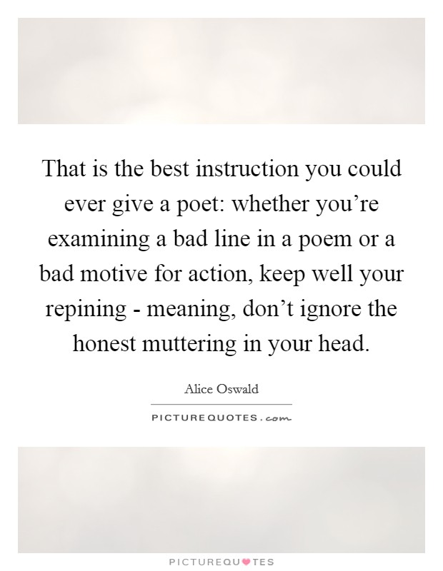 That is the best instruction you could ever give a poet: whether you're examining a bad line in a poem or a bad motive for action, keep well your repining - meaning, don't ignore the honest muttering in your head. Picture Quote #1