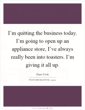 I’m quitting the business today. I’m going to open up an appliance store, I’ve always really been into toasters. I’m giving it all up Picture Quote #1