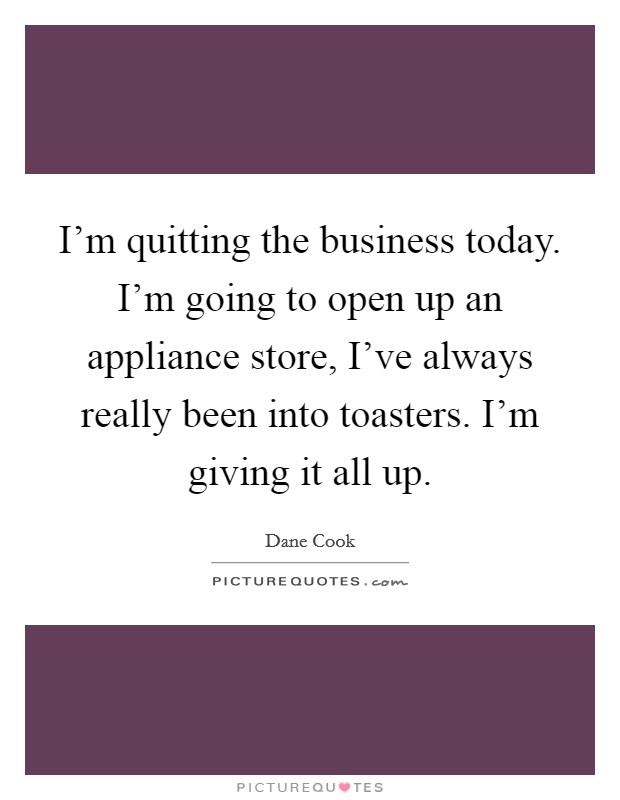 I'm quitting the business today. I'm going to open up an appliance store, I've always really been into toasters. I'm giving it all up. Picture Quote #1