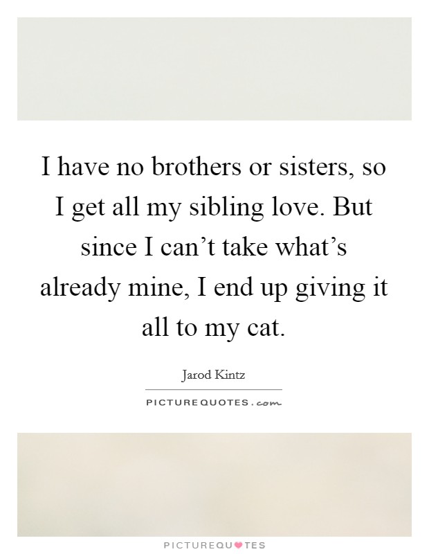 I have no brothers or sisters, so I get all my sibling love. But since I can't take what's already mine, I end up giving it all to my cat. Picture Quote #1