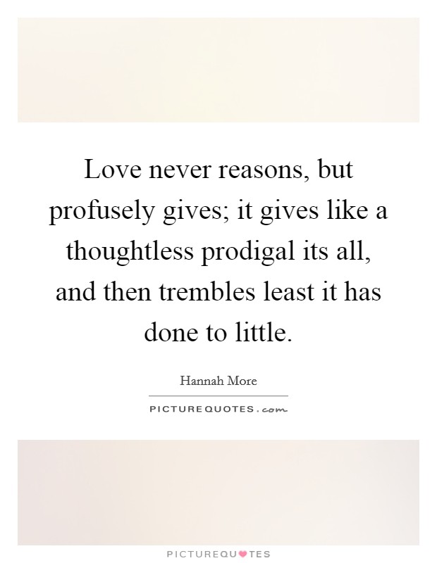 Love never reasons, but profusely gives; it gives like a thoughtless prodigal its all, and then trembles least it has done to little. Picture Quote #1