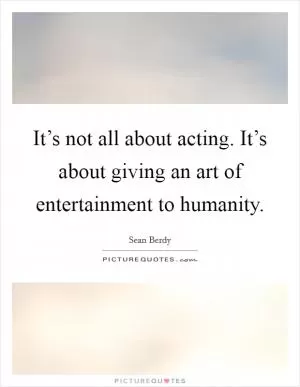 It’s not all about acting. It’s about giving an art of entertainment to humanity Picture Quote #1