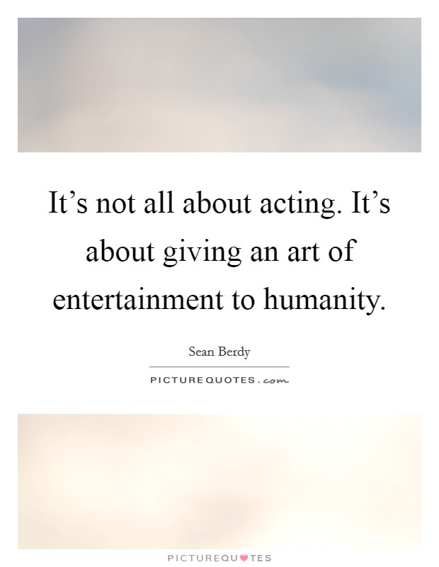 It's not all about acting. It's about giving an art of entertainment to humanity. Picture Quote #1