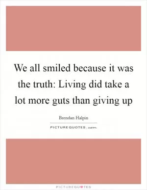 We all smiled because it was the truth: Living did take a lot more guts than giving up Picture Quote #1