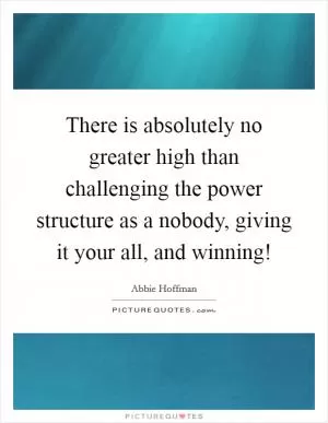 There is absolutely no greater high than challenging the power structure as a nobody, giving it your all, and winning! Picture Quote #1