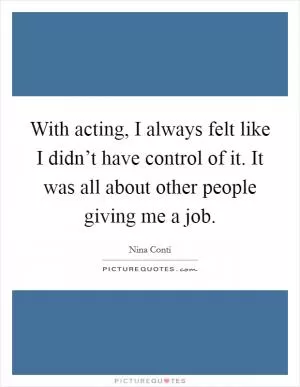 With acting, I always felt like I didn’t have control of it. It was all about other people giving me a job Picture Quote #1