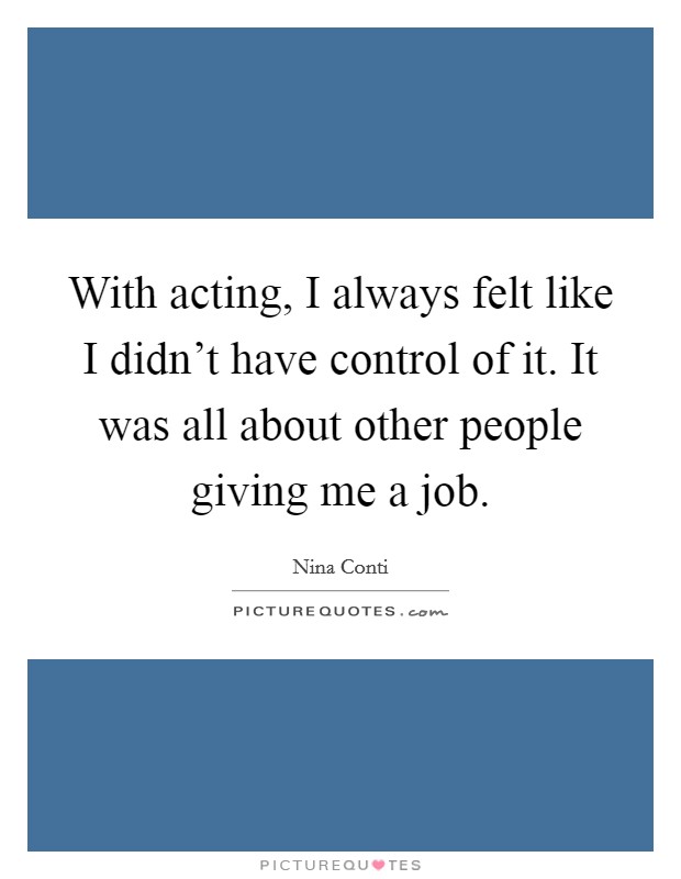 With acting, I always felt like I didn't have control of it. It was all about other people giving me a job. Picture Quote #1