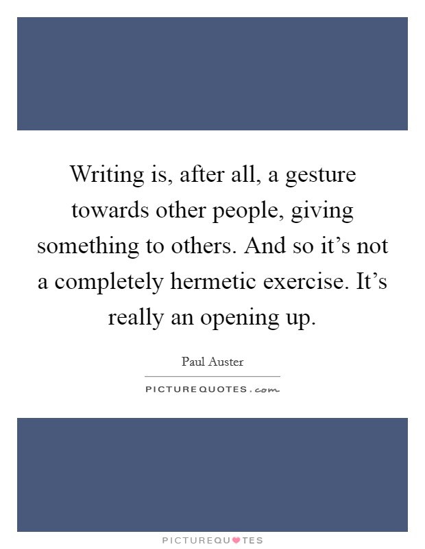 Writing is, after all, a gesture towards other people, giving something to others. And so it's not a completely hermetic exercise. It's really an opening up. Picture Quote #1
