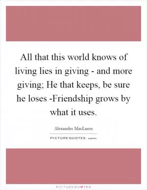 All that this world knows of living lies in giving - and more giving; He that keeps, be sure he loses -Friendship grows by what it uses Picture Quote #1