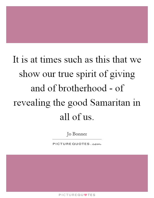 It is at times such as this that we show our true spirit of giving and of brotherhood - of revealing the good Samaritan in all of us. Picture Quote #1